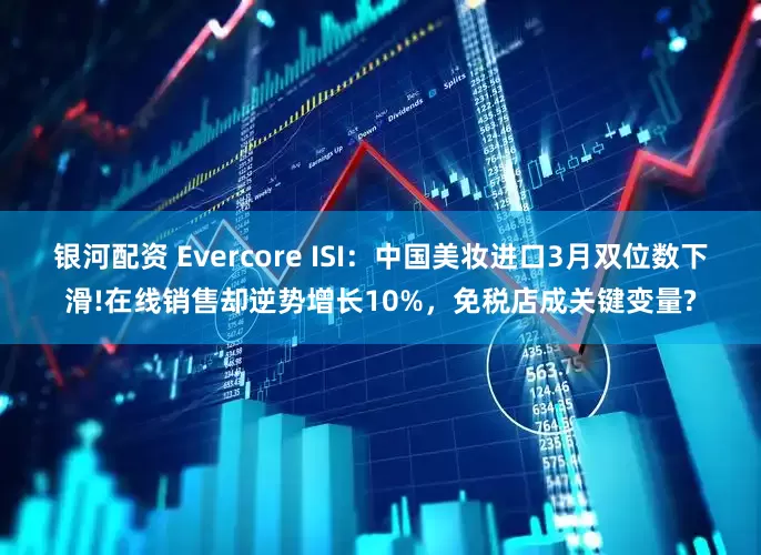 银河配资 Evercore ISI：中国美妆进口3月双位数下滑!在线销售却逆势增长10%，免税店成关键变量?