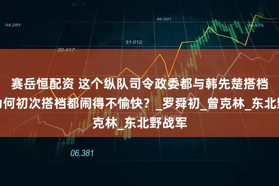 赛岳恒配资 这个纵队司令政委都与韩先楚搭档过，为何初次搭档都闹得不愉快？_罗舜初_曾克林_东北野战军