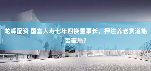 龙辉配资 国富人寿七年四换董事长，押注养老赛道能否破局？
