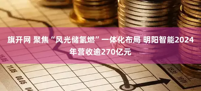 旗开网 聚焦“风光储氢燃”一体化布局 明阳智能2024年营收逾270亿元