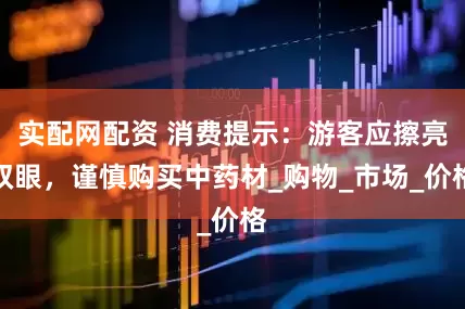 实配网配资 消费提示：游客应擦亮双眼，谨慎购买中药材_购物_市场_价格