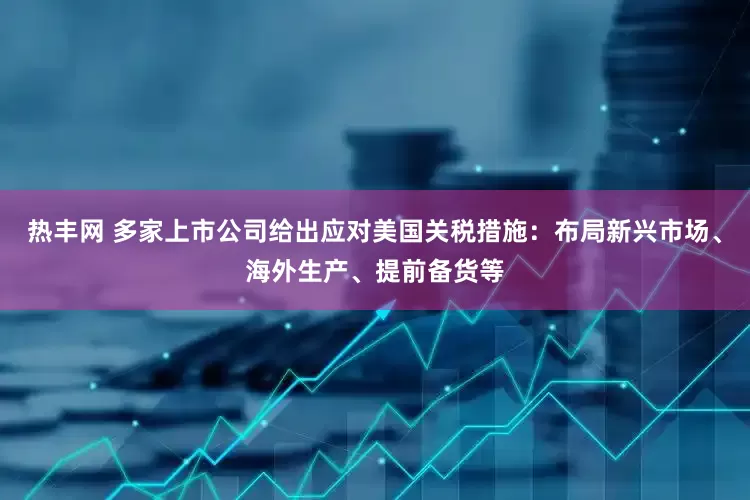 热丰网 多家上市公司给出应对美国关税措施：布局新兴市场、海外生产、提前备货等
