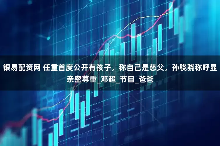 银易配资网 任重首度公开有孩子，称自己是慈父，孙骁骁称呼显亲密尊重_邓超_节目_爸爸