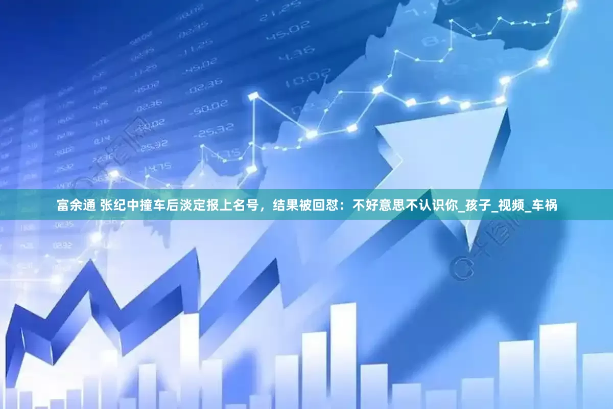 富余通 张纪中撞车后淡定报上名号，结果被回怼：不好意思不认识你_孩子_视频_车祸