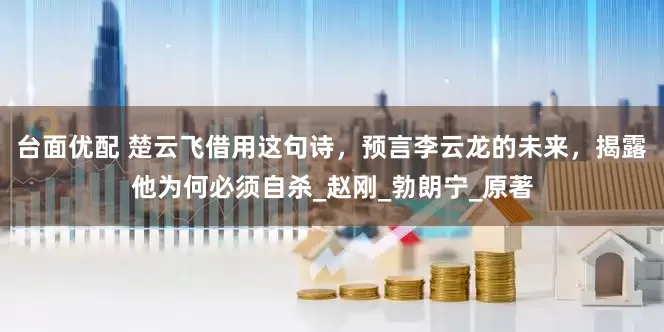 台面优配 楚云飞借用这句诗，预言李云龙的未来，揭露他为何必须自杀_赵刚_勃朗宁_原著