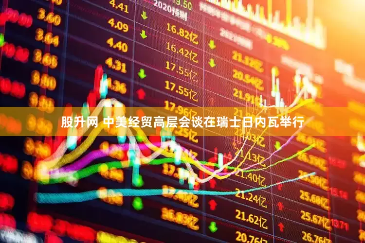 股升网 中美经贸高层会谈在瑞士日内瓦举行