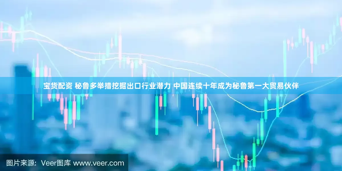 宝货配资 秘鲁多举措挖掘出口行业潜力 中国连续十年成为秘鲁第一大贸易伙伴