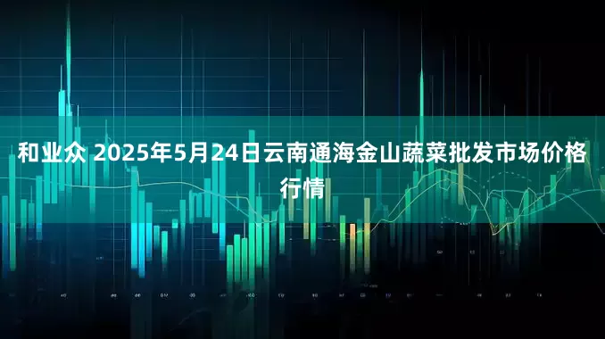 和业众 2025年5月24日云南通海金山蔬菜批发市场价格行情