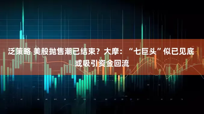 泛策略 美股抛售潮已结束？大摩：“七巨头”似已见底 或吸引资金回流