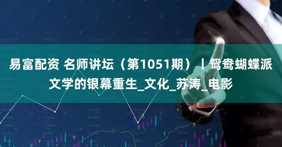 易富配资 名师讲坛（第1051期）丨鸳鸯蝴蝶派文学的银幕重生_文化_苏涛_电影