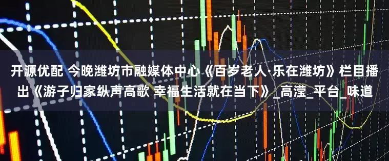 开源优配 今晚潍坊市融媒体中心《百岁老人·乐在潍坊》栏目播出《游子归家纵声高歌 幸福生活就在当下》_高滢_平台_味道