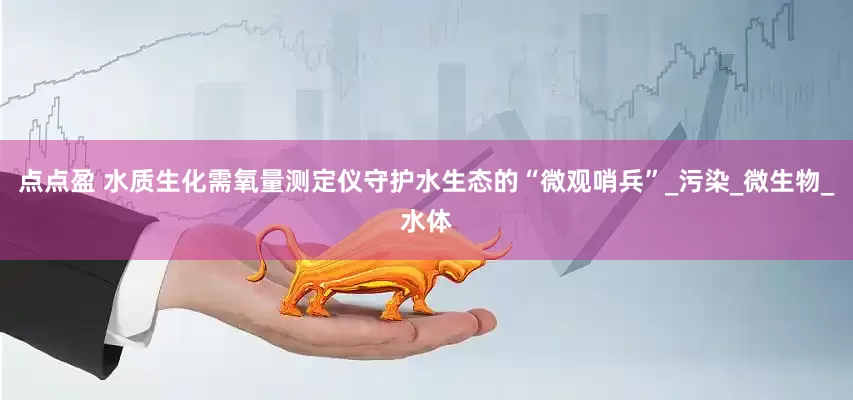 点点盈 水质生化需氧量测定仪守护水生态的“微观哨兵”_污染_微生物_水体
