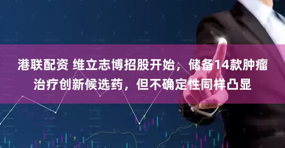 港联配资 维立志博招股开始，储备14款肿瘤治疗创新候选药，但不确定性同样凸显