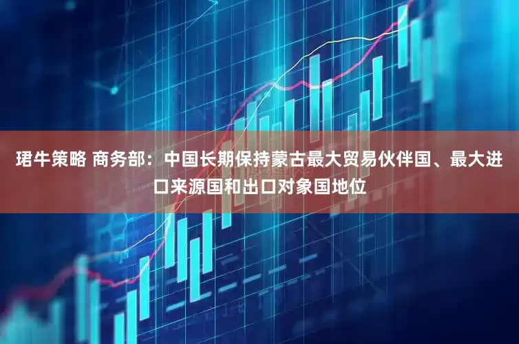 珺牛策略 商务部：中国长期保持蒙古最大贸易伙伴国、最大进口来源国和出口对象国地位
