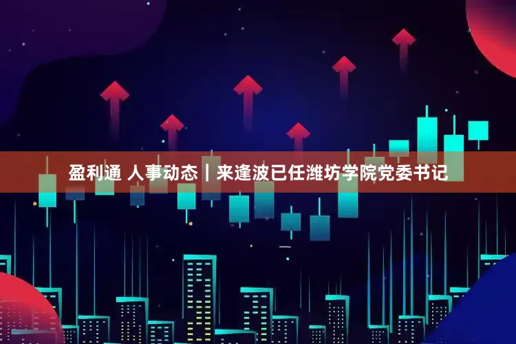 盈利通 人事动态｜来逢波已任潍坊学院党委书记