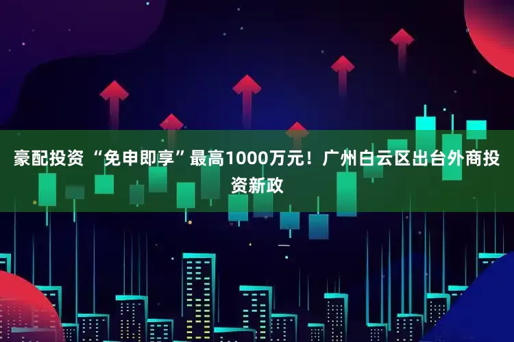 豪配投资 “免申即享”最高1000万元！广州白云区出台外商投资新政