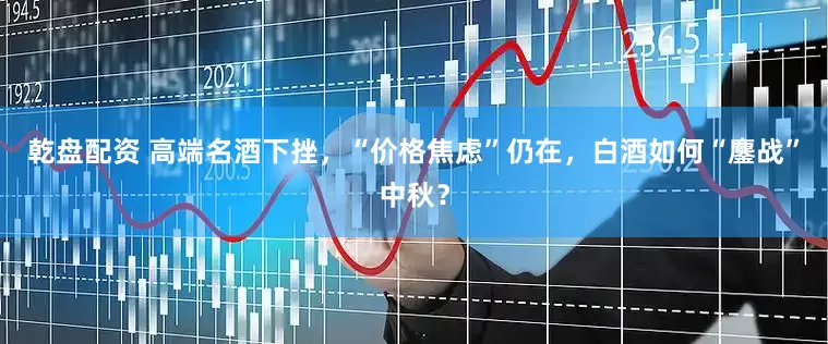 乾盘配资 高端名酒下挫，“价格焦虑”仍在，白酒如何“鏖战”中秋？