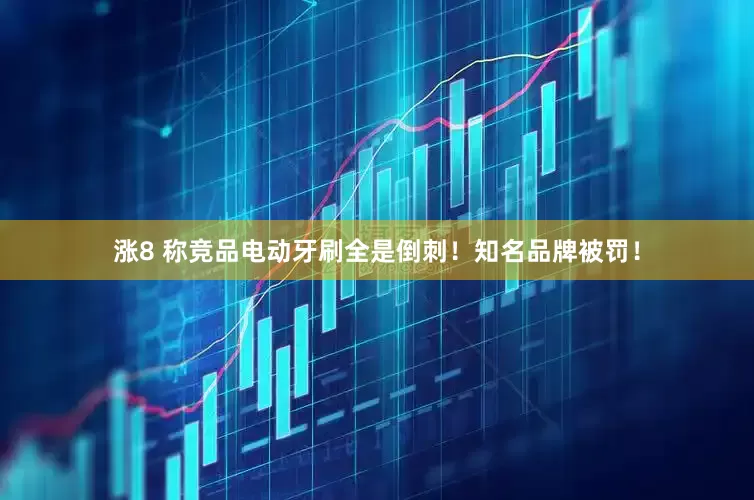 涨8 称竞品电动牙刷全是倒刺！知名品牌被罚！