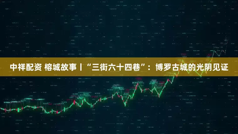 中祥配资 榕城故事丨“三街六十四巷”：博罗古城的光阴见证