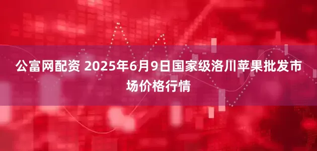 公富网配资 2025年6月9日国家级洛川苹果批发市场价格行情
