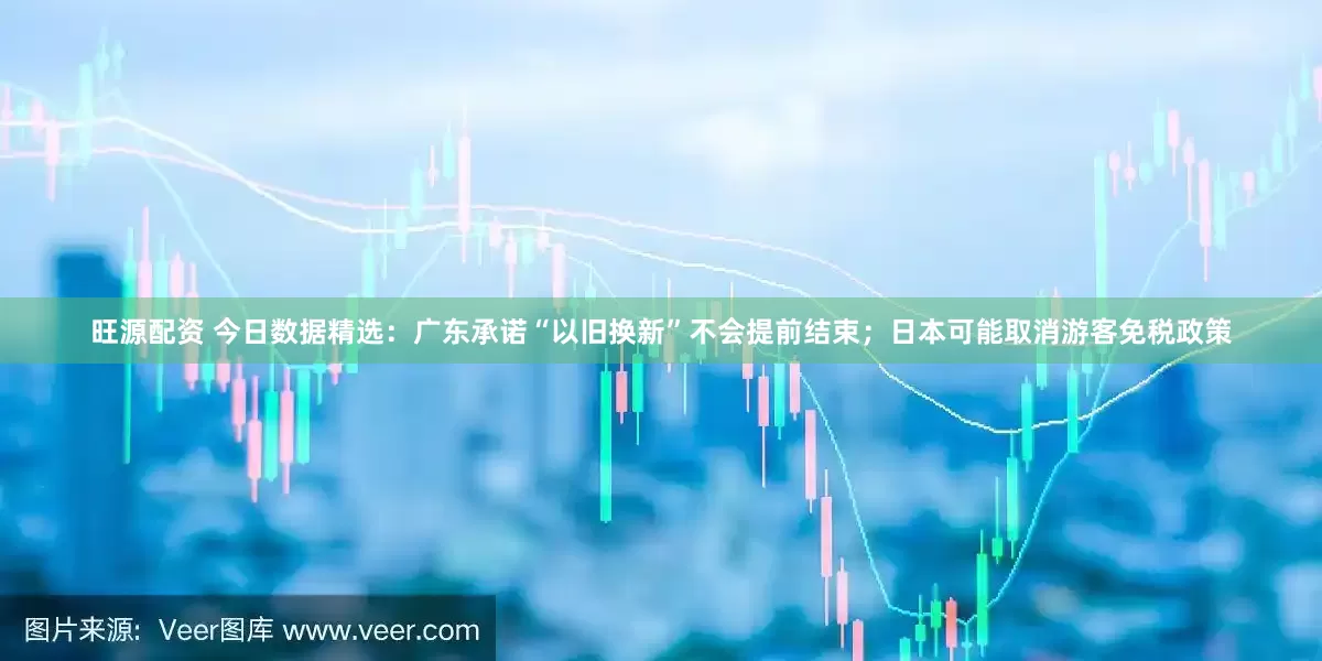 旺源配资 今日数据精选：广东承诺“以旧换新”不会提前结束；日本可能取消游客免税政策