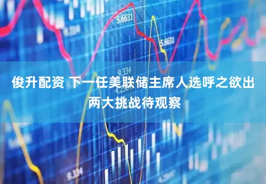 俊升配资 下一任美联储主席人选呼之欲出 两大挑战待观察
