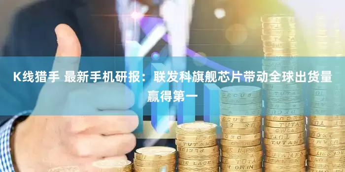 K线猎手 最新手机研报：联发科旗舰芯片带动全球出货量赢得第一