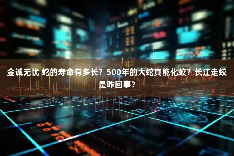 金诚无忧 蛇的寿命有多长？500年的大蛇真能化蛟？长江走蛟是咋回事？