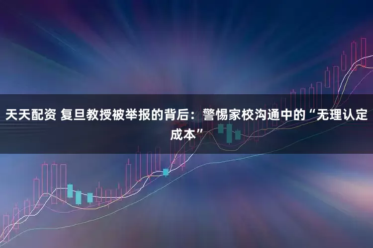 天天配资 复旦教授被举报的背后：警惕家校沟通中的“无理认定成本”