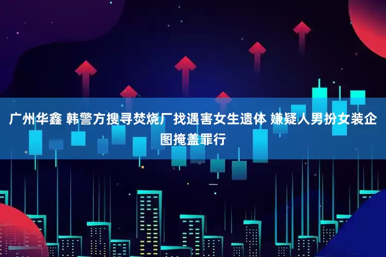 广州华鑫 韩警方搜寻焚烧厂找遇害女生遗体 嫌疑人男扮女装企图掩盖罪行