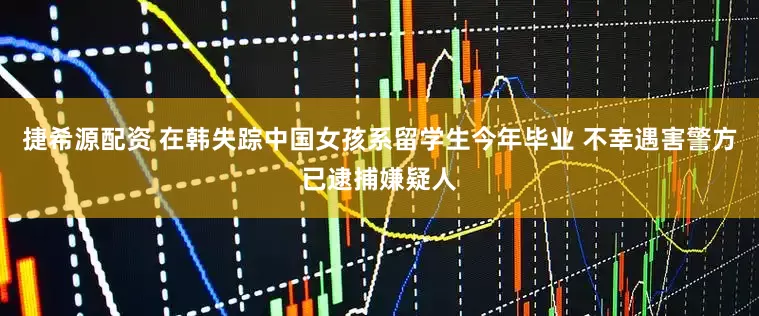 捷希源配资 在韩失踪中国女孩系留学生今年毕业 不幸遇害警方已逮捕嫌疑人